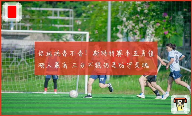 你就说香不香！斯玛特赛季正负值湖人最高 三分不稳仍是防守灵魂