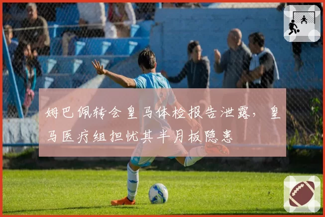 姆巴佩转会皇马体检报告泄露，皇马医疗组担忧其半月板隐患