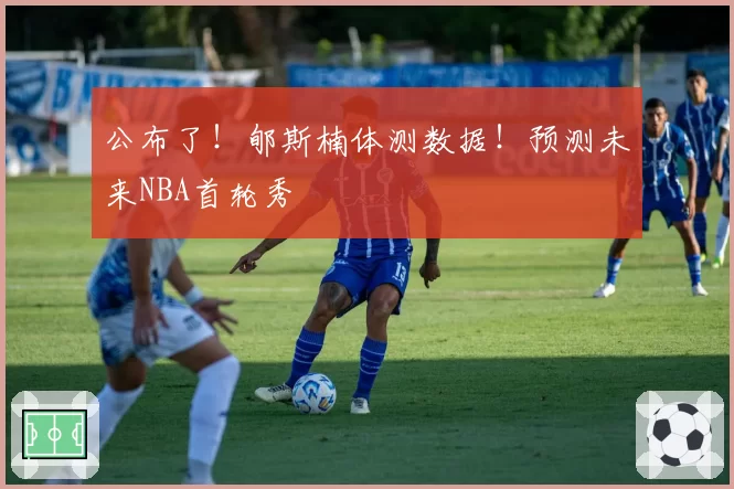 公布了！郇斯楠体测数据！预测未来NBA首轮秀