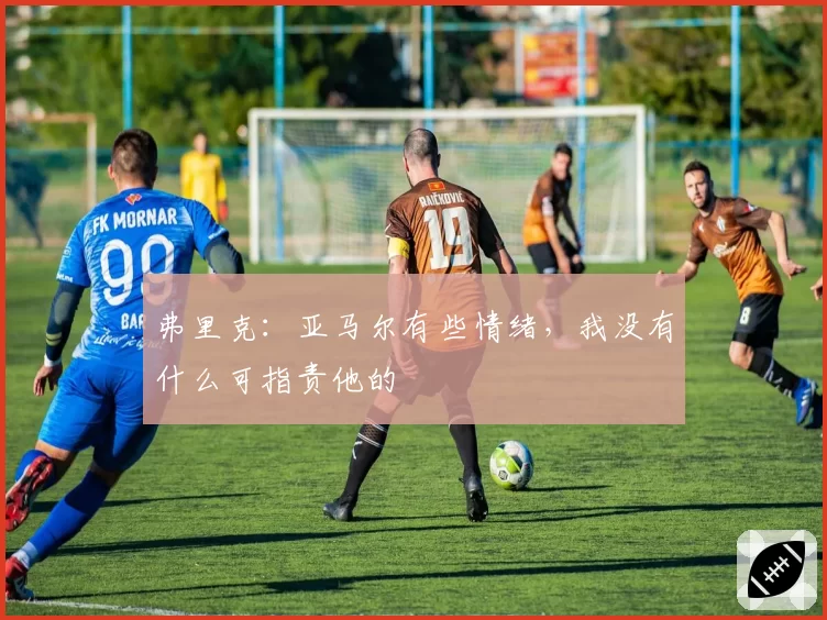 弗里克：亚马尔有些情绪，我没有什么可指责他的