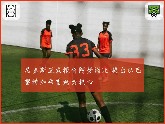 尼克斯正式报价阿努诺比 提出以巴雷特加两首轮为核心