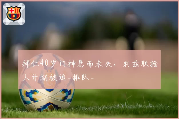 拜仁40岁门神悬而未决,利兹联抢人计划被迫_排队_