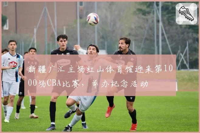 新疆广汇主场红山体育馆迎来第1000场CBA比赛，举办纪念活动