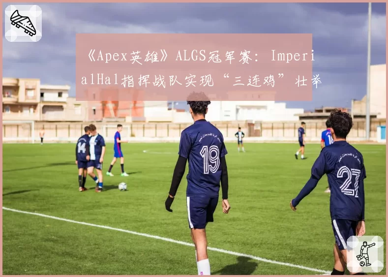 《Apex英雄》ALGS冠军赛:ImperialHal指挥战队实现“三连鸡”壮举