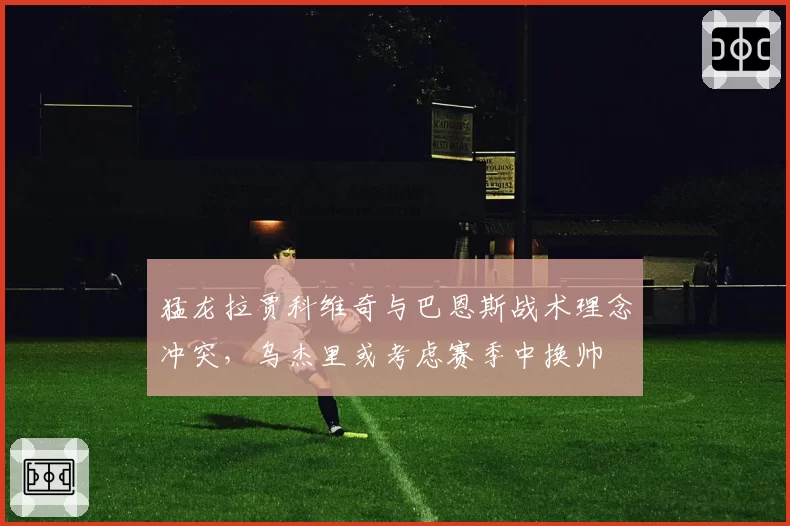 猛龙拉贾科维奇与巴恩斯战术理念冲突，乌杰里或考虑赛季中换帅