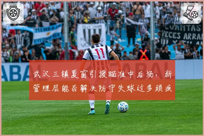 武汉三镇夏窗引援瞄准中后场,新管理层能否解决防守失球过多顽疾