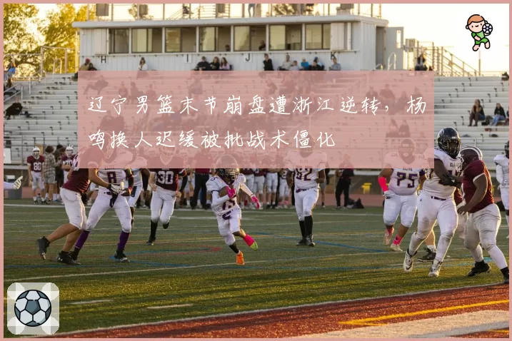 辽宁男篮末节崩盘遭浙江逆转，杨鸣换人迟缓被批战术僵化