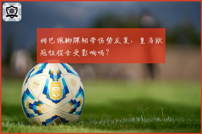 姆巴佩脚踝韧带伤势反复，皇马欧冠征程会受影响吗？