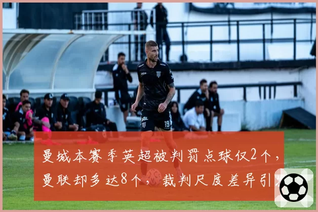 曼城本赛季英超被判罚点球仅2个，曼联却多达8个，裁判尺度差异引发争论