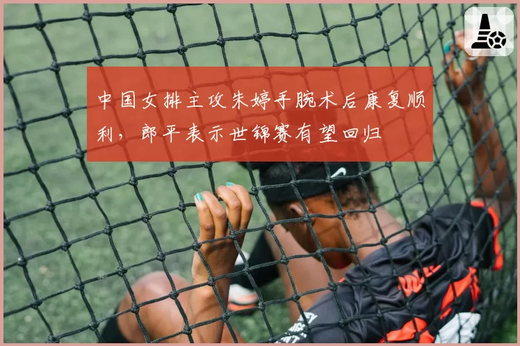 中国女排主攻朱婷手腕术后康复顺利，郎平表示世锦赛有望回归