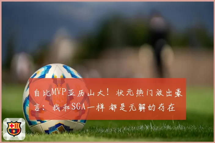 自比MVP亚历山大!状元热门放出豪言:我和SGA一样 都是无解的存在