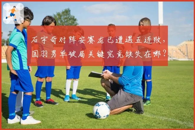 石宇奇对阵安赛龙已遭遇五连败，国羽男单破局关键究竟缺失在哪？