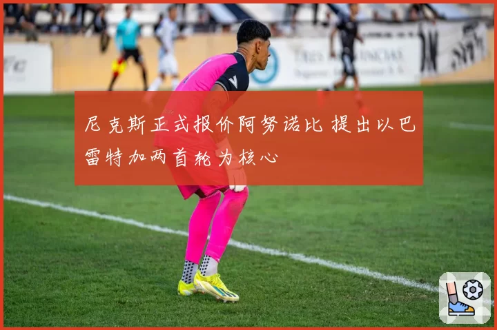 尼克斯正式报价阿努诺比 提出以巴雷特加两首轮为核心