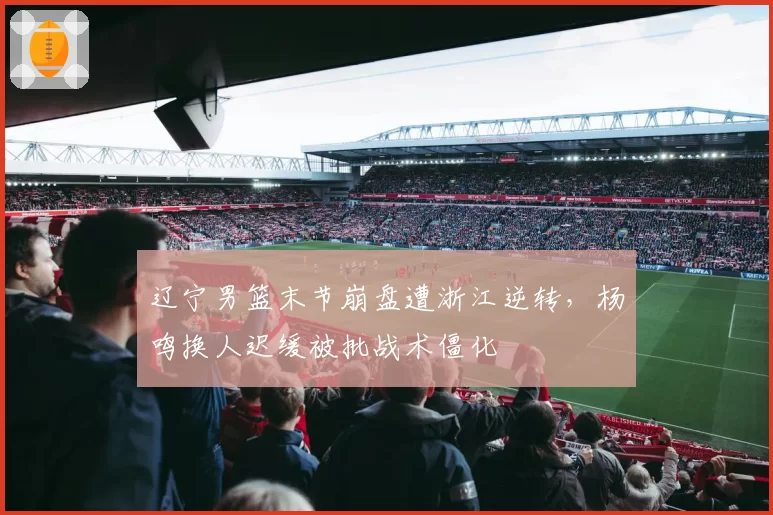 辽宁男篮末节崩盘遭浙江逆转，杨鸣换人迟缓被批战术僵化