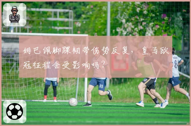 姆巴佩脚踝韧带伤势反复，皇马欧冠征程会受影响吗？