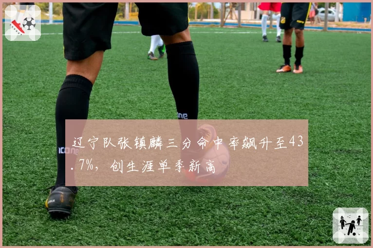 辽宁队张镇麟三分命中率飙升至43.7%，创生涯单季新高