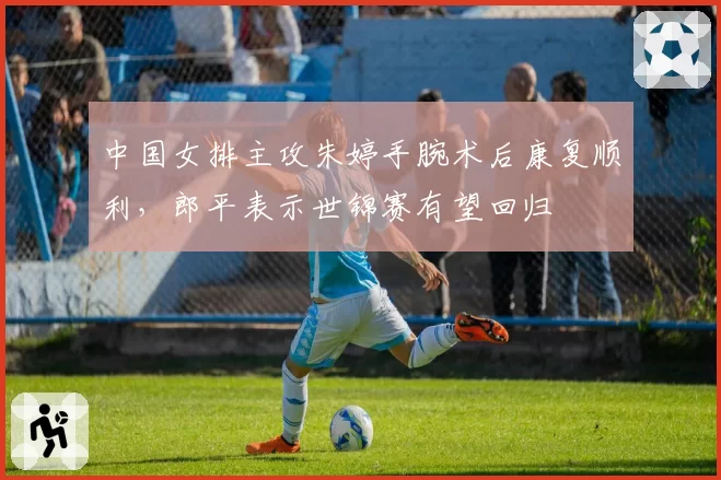 中国女排主攻朱婷手腕术后康复顺利，郎平表示世锦赛有望回归