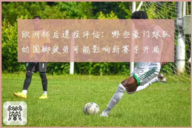 欧洲杯后遗症评估：哪些豪门球队的国脚疲劳可能影响新赛季开局