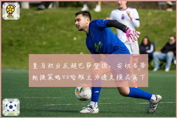 皇马积分反超巴萨登顶，安切洛蒂轮换策略vs哈维主力透支模式高下立判