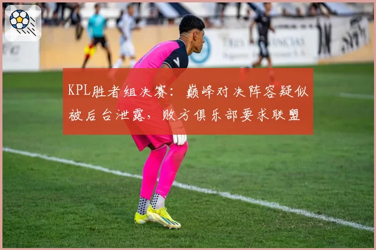 KPL胜者组决赛:巅峰对决阵容疑似被后台泄露,败方俱乐部要求联盟彻查