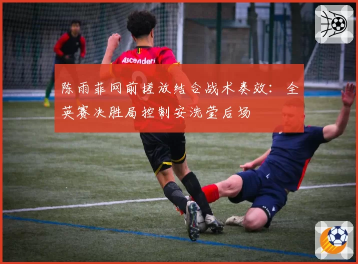 陈雨菲网前搓放结合战术奏效：全英赛决胜局控制安洗莹后场