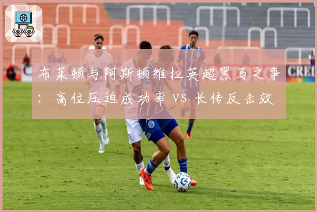 布莱顿与阿斯顿维拉英超黑马之争：高位压迫成功率 vs 长传反击效率