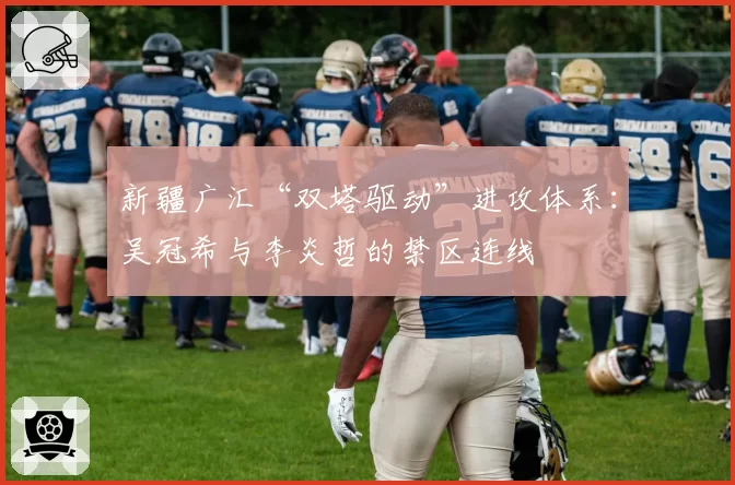 新疆广汇“双塔驱动”进攻体系：吴冠希与李炎哲的禁区连线