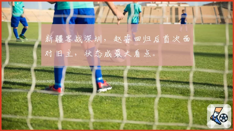 新疆客战深圳，赵睿回归后首次面对旧主，状态成最大看点。