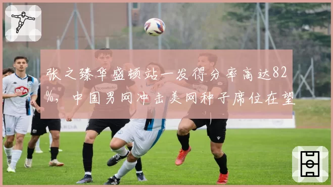 张之臻华盛顿站一发得分率高达82%，中国男网冲击美网种子席位在望