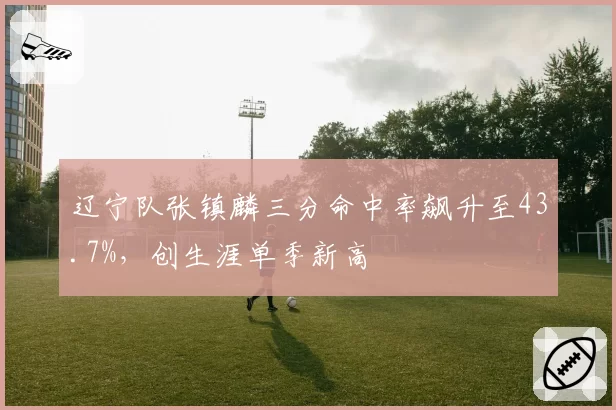 辽宁队张镇麟三分命中率飙升至43.7%，创生涯单季新高