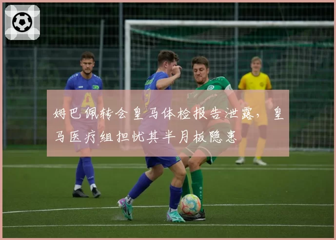 姆巴佩转会皇马体检报告泄露，皇马医疗组担忧其半月板隐患