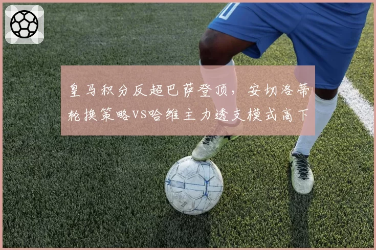 皇马积分反超巴萨登顶,安切洛蒂轮换策略vs哈维主力透支模式高下立判