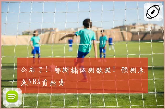 公布了！郇斯楠体测数据！预测未来NBA首轮秀