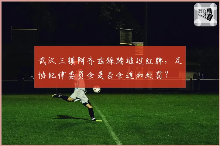 武汉三镇阿齐兹踩踏逃过红牌，足协纪律委员会是否会追加处罚？