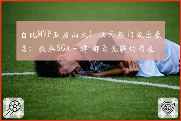 自比MVP亚历山大!状元热门放出豪言:我和SGA一样 都是无解的存在