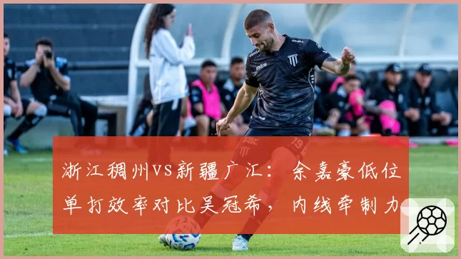 浙江稠州vs新疆广汇：余嘉豪低位单打效率对比吴冠希，内线牵制力决定攻防走势