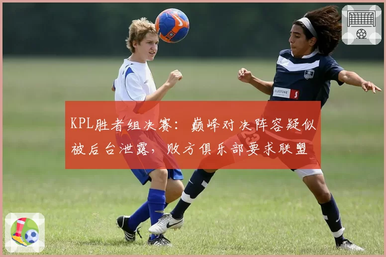 KPL胜者组决赛:巅峰对决阵容疑似被后台泄露,败方俱乐部要求联盟彻查