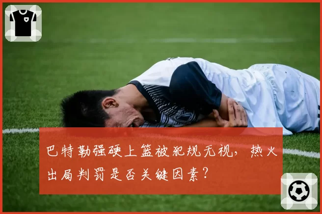 巴特勒强硬上篮被犯规无视，热火出局判罚是否关键因素？