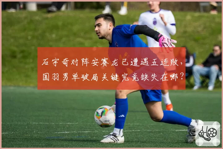 石宇奇对阵安赛龙已遭遇五连败，国羽男单破局关键究竟缺失在哪？