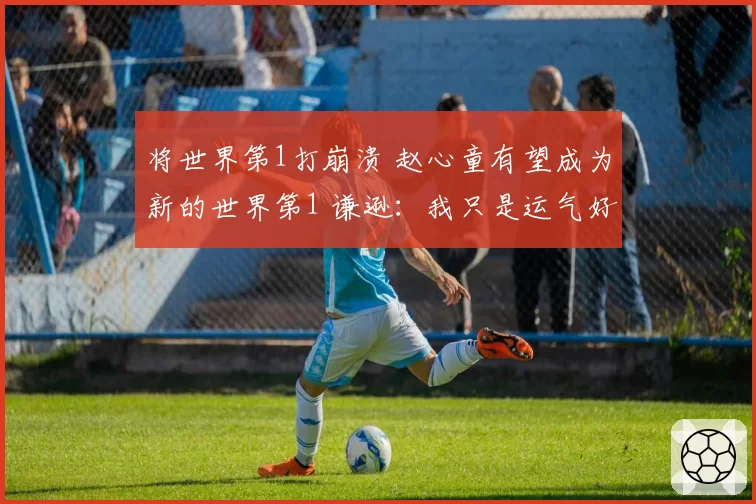 将世界第1打崩溃 赵心童有望成为新的世界第1 谦逊：我只是运气好