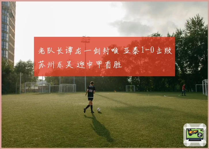 老队长谭龙一剑封喉 亚泰1-0击败苏州东吴 迎中甲首胜