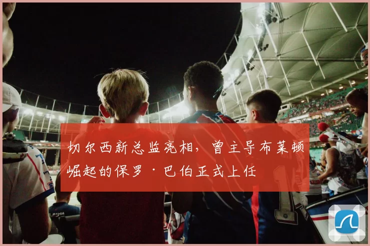 切尔西新总监亮相，曾主导布莱顿崛起的保罗·巴伯正式上任