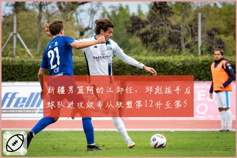 新疆男篮阿的江卸任，邱彪接手后球队进攻效率从联盟第12升至第5