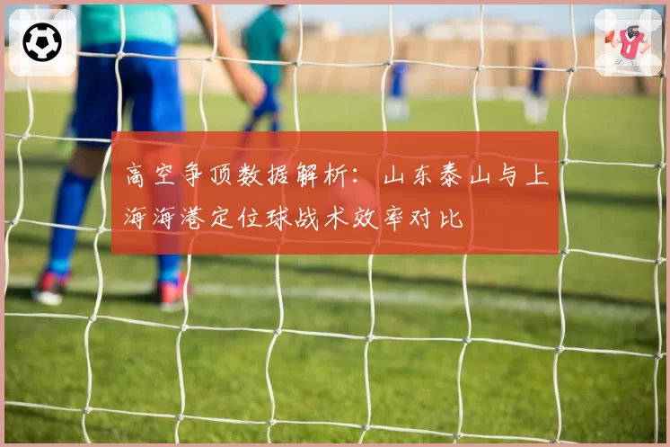 高空争顶数据解析:山东泰山与上海海港定位球战术效率对比