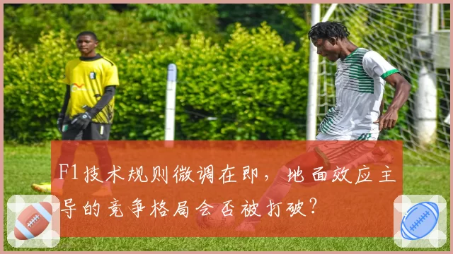 F1技术规则微调在即，地面效应主导的竞争格局会否被打破？