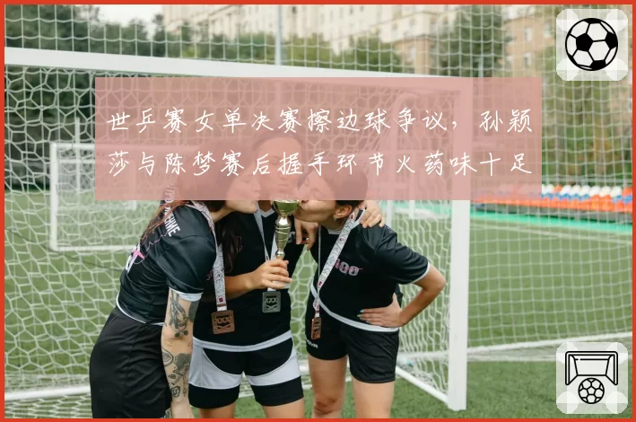 世乒赛女单决赛擦边球争议，孙颖莎与陈梦赛后握手环节火药味十足