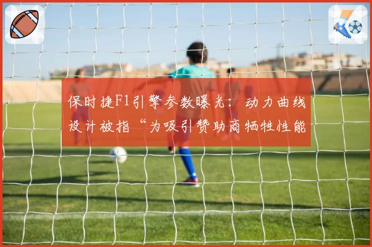 保时捷F1引擎参数曝光:动力曲线设计被指“为吸引赞助商牺牲性能”