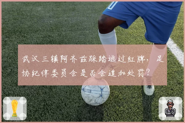武汉三镇阿齐兹踩踏逃过红牌，足协纪律委员会是否会追加处罚？