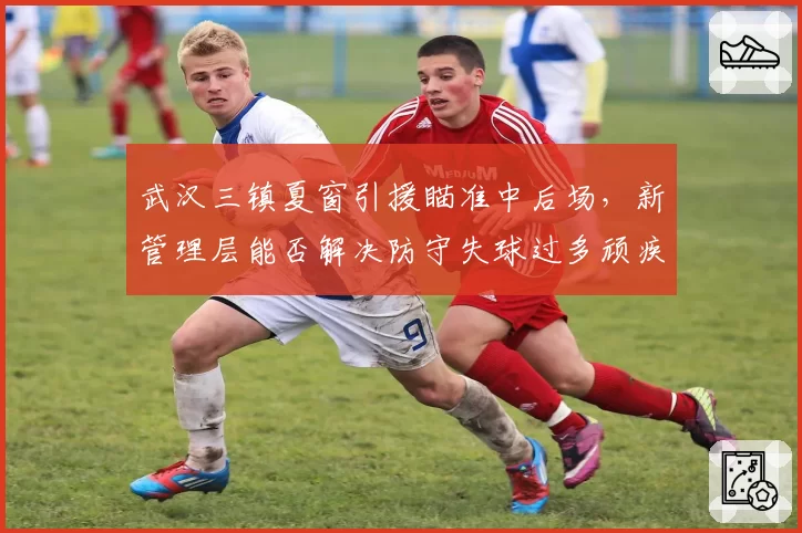 武汉三镇夏窗引援瞄准中后场,新管理层能否解决防守失球过多顽疾