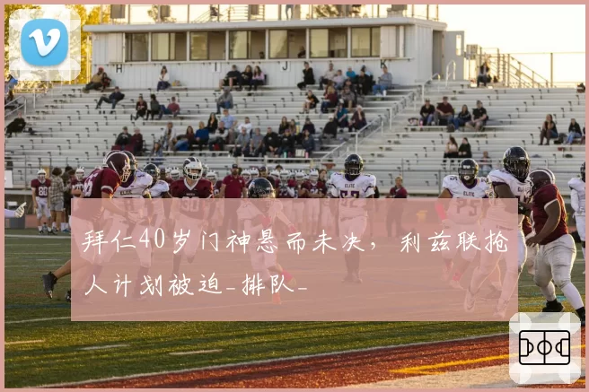 拜仁40岁门神悬而未决,利兹联抢人计划被迫_排队_